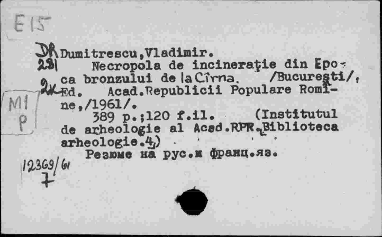 ﻿Dum і t ге ecu * VI adimir •
Necropola de incinerate din Еро-: й ca bronzului de laCTrna. /Bucuresti/ rfALfid. Acad.Republicii Populäre Romine, Л961/.
589 p.;120 f.il. (Institutul de arheologie al Acad.RPR ^Biblioteca arheologie.4/) -
Резюме на рус.м франц.яз.